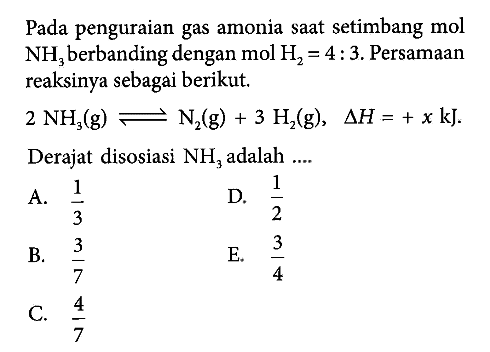 Pada penguraian gas amonia saat setimbang mol  NH3  berbanding dengan  mol H2=4: 3 . Persamaan reaksinya sebagai berikut. 2 NH3(g)<=>N2(g)+ H2(g), segitiga H=+x kJ . Derajat disosiasi  NH3  adalah .... 