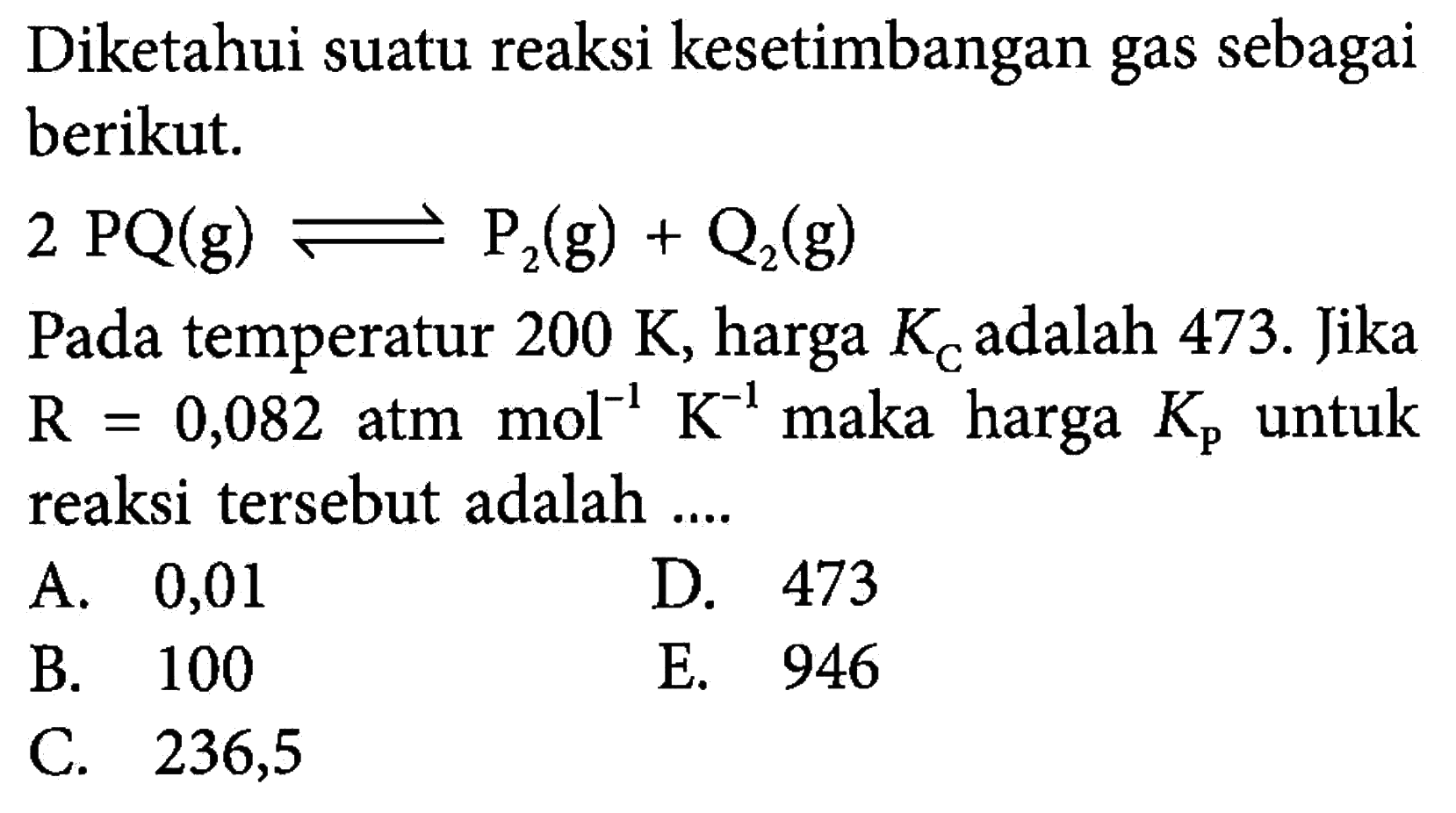 Diketahui suatu reaksi kesetimbangan gas sebagai berikut. 2 PQ(g)<=>P2(g)+Q2(g) Pada temperatur  200 K , harga  KC  adalah 473 . Jika  R=0,082 atm mol^-1 K^-1  maka harga  Kp  untuk reaksi tersebut adalah ....