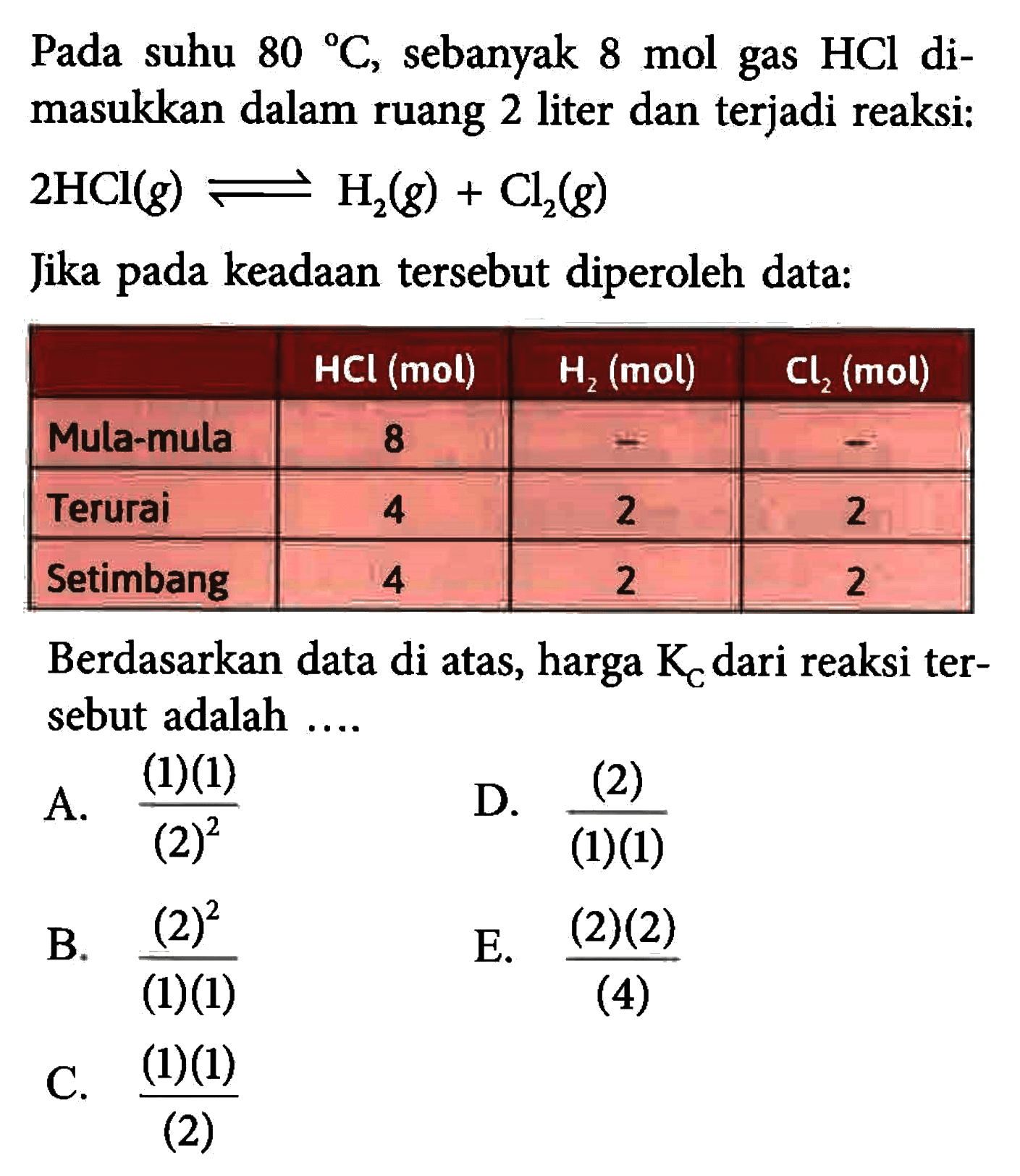 Pada suhu 80 C , sebanyak 8 mol gas HCl dimasukkan dalam ruang 2 liter dan terjadi reaksi: 2 HCl(g)<=>H2(g)+Cl2(g) Jika pada keadaan tersebut diperoleh data: HCl(mol) H2(mol) Cl2(mol) Mula-mula 8 - - Terurai 4 2 2 Setimbang 4 2 2 Berdasarkan data di atas, harga KC dari reaksi tersebut adalah .... 