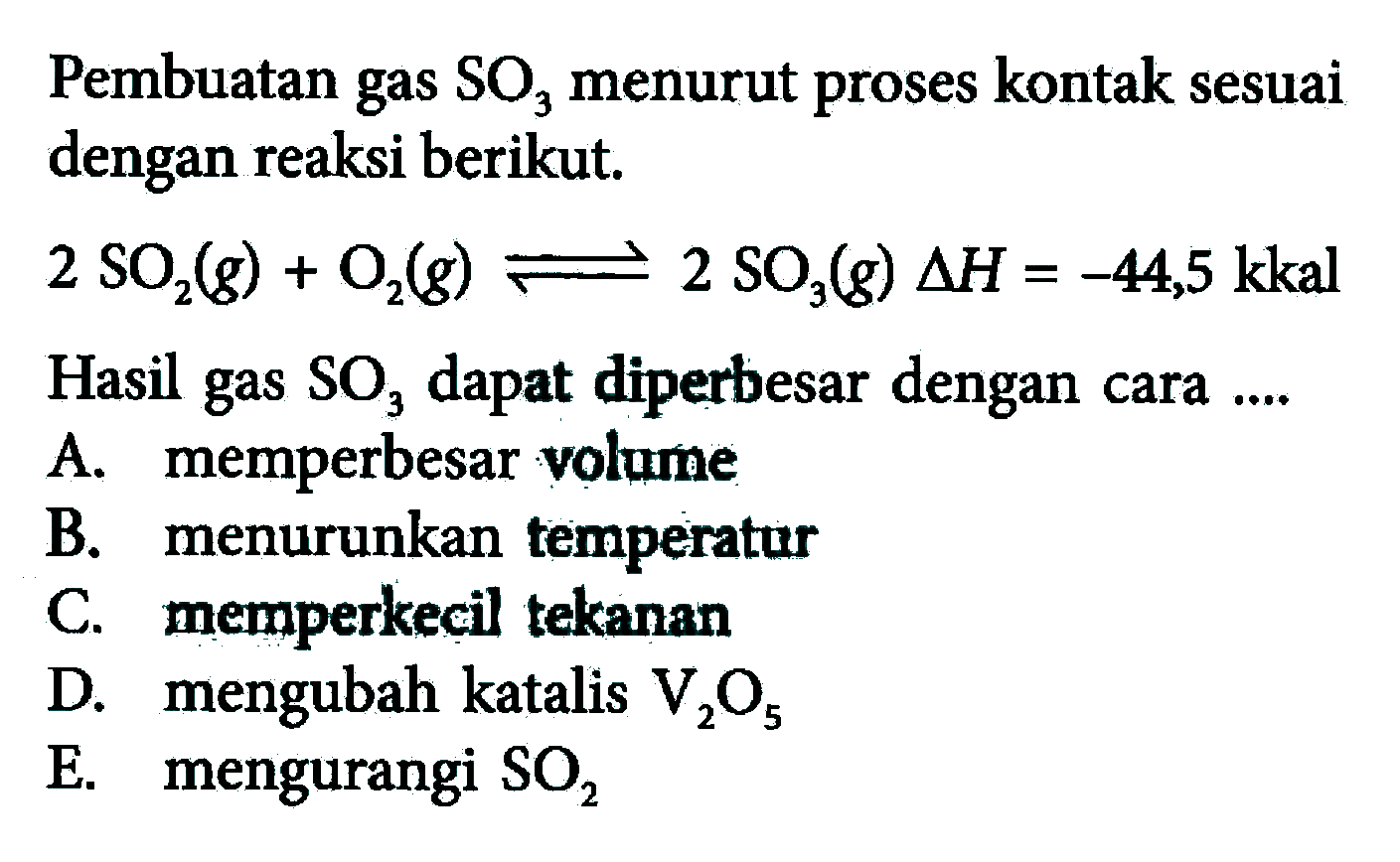 Pembuatan gas SO3 menurut proses kontak sesuai dengan reaksi berikut.2 SO2(g)+O2(g)<=>2 SO3(g) delta H=-44,5 kkal Hasil gas SO3 dapat diperbesar dengan cara ....A. memperbesar volumeB. menurunkan temperaturC. memperkecil tekananD. mengubah katalis V2 O5 E. mengurangi SO2