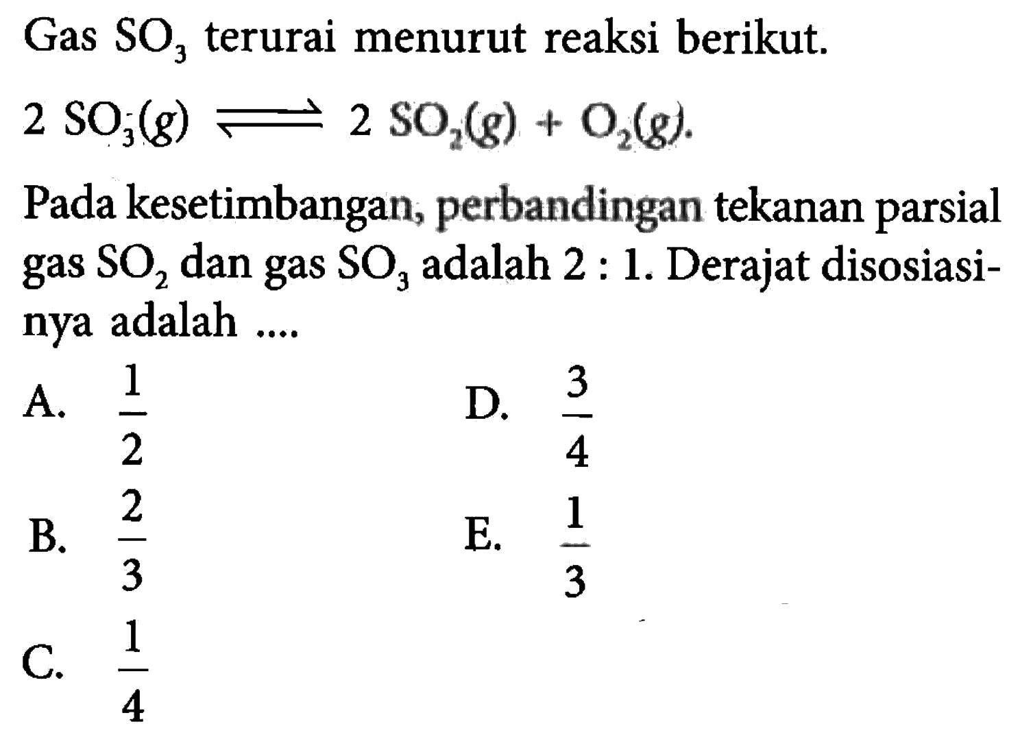 Gas terurai SO3 menurut reaksi berikut. 
2 SO3 (g) <=> 2 SO2 (g) + O2 (g). 
Pada kesetimbangan, perbandingan tekanan parsial gas SO2 dan gas SO3 adalah 2 : 1. Derajat disosiasinya adalah 
