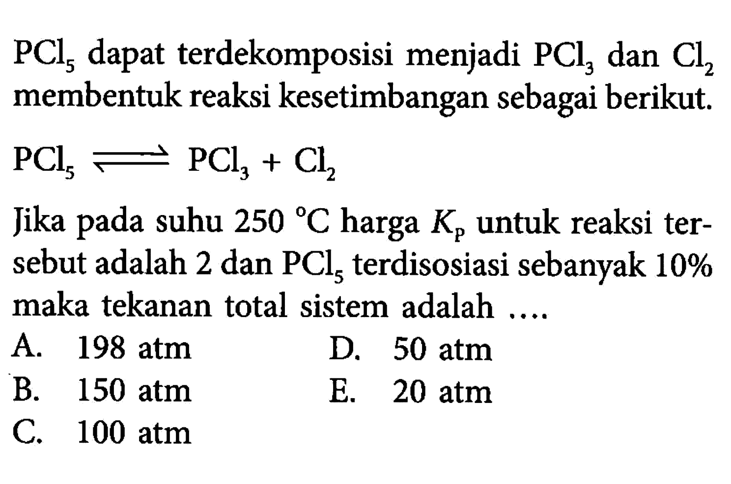 PCl5 dapat terdekomposisi menjadi PCl3 dan Cl2 membentuk reaksi kesetimbangan sebagai berikut. PCl5<=>PCl3+Cl2 Jika pada suhu 250 C harga Kkg untuk reaksi tersebut adalah 2 dan PCl5 terdisosiasi sebanyak 10% maka tekanan total sistem adalah .... 