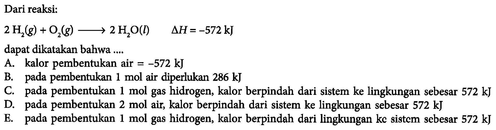 Dari reaksi: 2H2(g)+O2(g) -> 2H2O(l) delta H=-572 kJ dapat dikatakan bahwa .... A. kalor pembentukan air=-572 kJ B. pada pembentukan  1 mol  air diperlukan 286 kJ C. pada pembentukan 1 mol gas hidrogen, kalor berpindah dari sistem ke lingkungan sebesar 572 kJ D. pada pembentukan 2 mol  air, kalor berpindah dari sistem ke lingkungan sebesar 572 kJ E. pada pembentukan 1 mol gas hidrogen, kalor berpindah dari lingkungan kc sistcm sebesar 572 kJ 