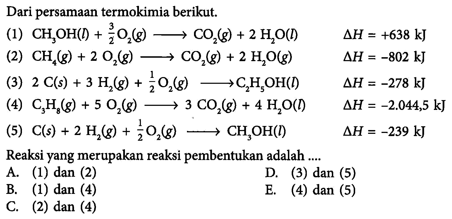 Dari persamaan termokimia berikut. (1) CH3OH(l) + 3/2 O2(g) -> CO2(g) + 2H2O(l) delta H=+638 kJ (2) CH4(g) + 2O2(g) -> CO2(g) + 2H2O(g) delta H=-802 kJ (3) 2C(s) + 3H2(g) + 1/2 O2(g) -> C2H5OH(l) delta H=-278 kJ (4) C3H8(g) + 5O2(g) -> 3CO2(g) + 4H2O(l) delta H=-2.044,5 kJ (5) C(s) + 2H2(g) + 1/2 O2(g) -> CH3OH(l) delta H=-239 kJ Reaksi yang merupakan reaksi pembentukan adalah .... A. (1) dan (2) D. (3) dan (5) B. (1) dan (4) E. (4) dan (5) C. (2) dan (4) 