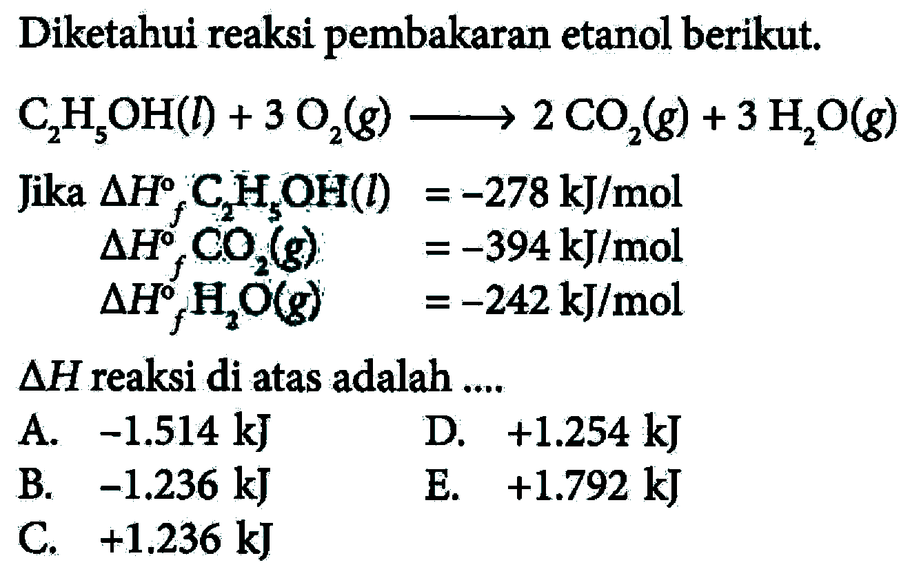 Diketahui reaksi pembakaran etanol berikut. C2H5OH(l)+3O2(g) -> 2CO2(g)+3H2O(g) Jika deltaHf C2H5OH(l)=-278 kJ/mol delta Hf CO2(g)=-394 kJ/mol delta Hf H2O(g) =-242 kJ/mol delta H reaksi di atas adalah .... 