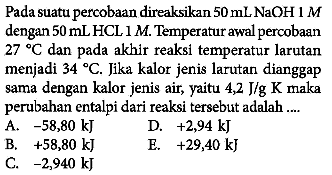 Pada suatu percobaan direaksikan 50 mL NaOH 1 M dengan 50 mLHCL 1 M. Temperatur awal percobaan 27 C dan pada akhir reaksi temperatur larutan menjadi  34 C. Jika kalor jenis larutan dianggap sama dengan kalor jenis air, yaitu 4,2 J/g K maka perubahan entalpi dari reaksi tersebut adalah .... 