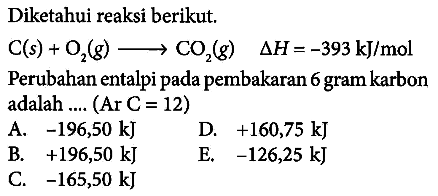 Diketahui reaksi berikut. C(s)+O2(g) -> CO2(g)  delta H=-393 kJ/mol Perubahan entalpi pada pembakaran 6 gram karbon adalah .... (Ar C = 12) 