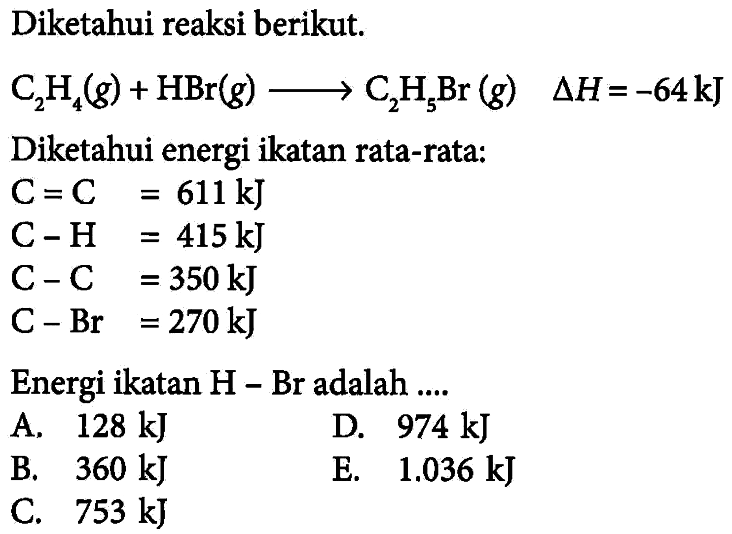 Diketahui reaksi berikut. C2 H4(g)+HBr(g) ---> C2 H5 Br(g)  segitiga H=-64 kJ Diketahui energi ikatan rata-rata:C=C  =611 kJ C-H  =415 kJ C-C  =350 kJ C-Br  =270 kJEnergi ikatan  H-Br  adalah ....