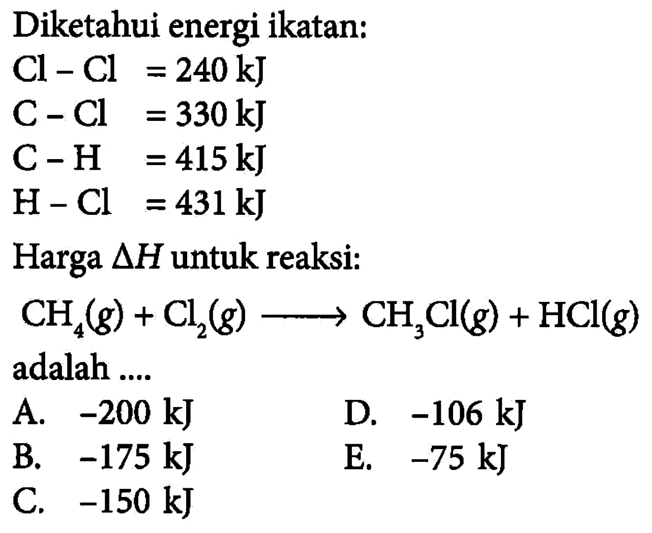 Diketahui energi ikatan: Cl-Cl=240 kJ C-Cl=330 kJ C-H=415 kJ H-Cl=431 kJ Harga delta H untuk reaksi: CH4(g) + Cl2(g) -> CH3Cl(g) + HCl(g) adalah .... 