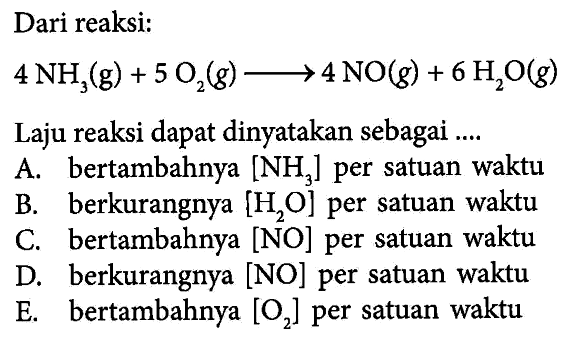 Dari reaksi:4 NH3(g)+5 O2(g)->4 NO(g)+6 H2O(g) Laju reaksi dapat dinyatakan sebagai ....A. bertambahnya [NH3] per satuan waktuB. berkurangnya [H2O] per satuan waktuC. bertambahnya [NO] per satuan waktuD. berkurangnya [NO] per satuan waktuE. bertambahnya [O2] per satuan waktu