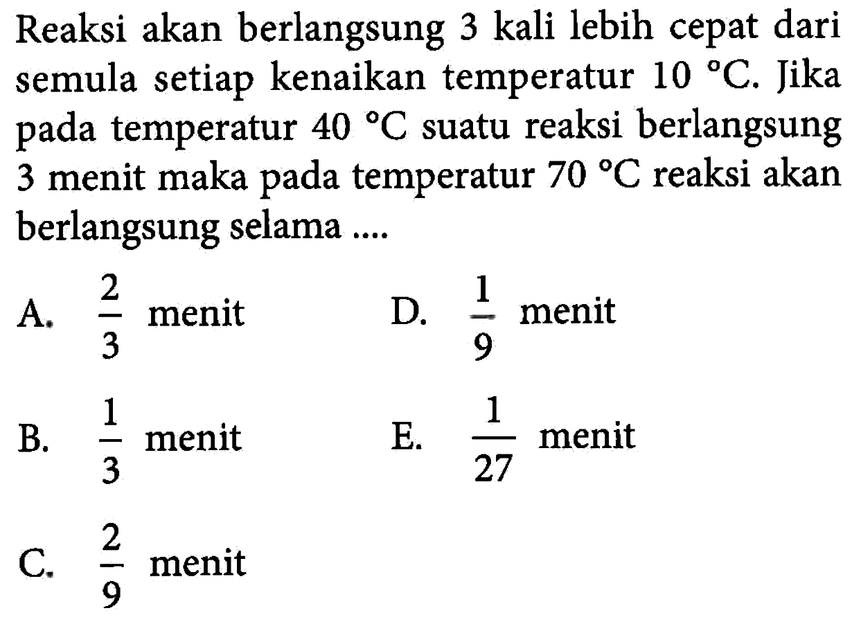 Reaksi akan berlangsung 3 kali lebih cepat dari semula setiap kenaikan temperatur 10 C. Jika pada temperatur 40 C suatu reaksi berlangsung 3 menit maka pada temperatur 70 C reaksi akan berlangsung selama ....