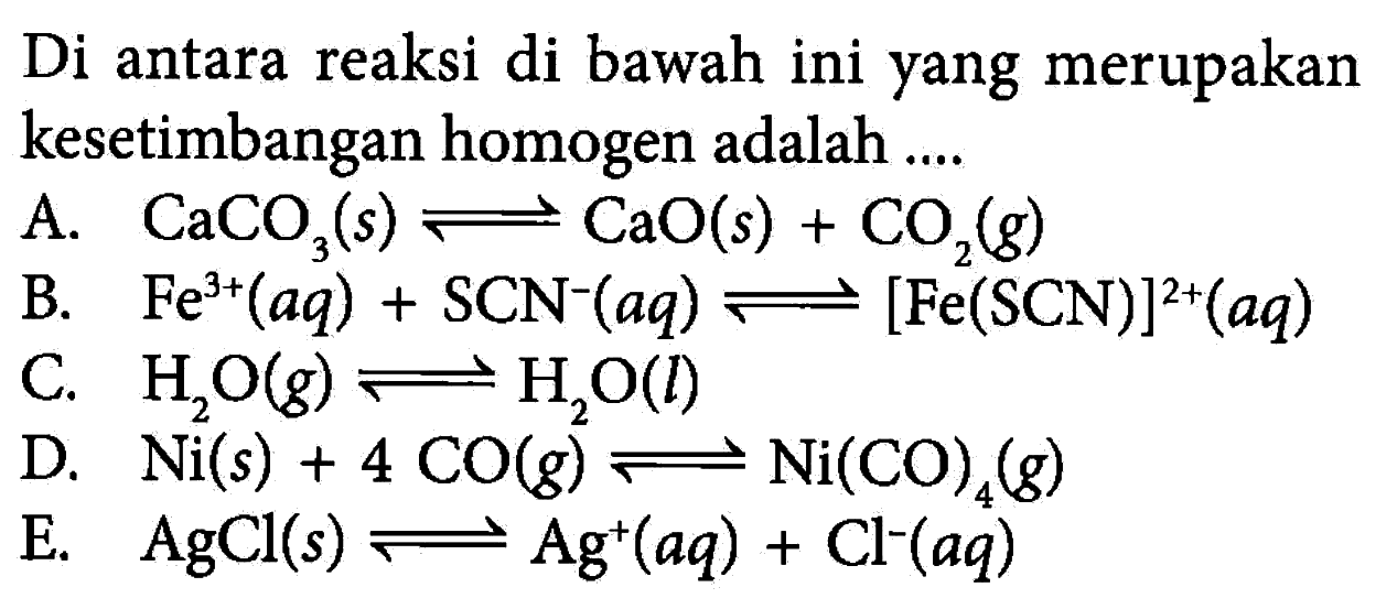 Di antara reaksi di bawah ini yang merupakan kesetimbangan homogen adalah.... A. CaCO3(s) <=> CaO(s)+CO2(g) B. Fe^3+(aq)+SCN^-(aq) <=> [Fe(SCN)]^2+(aq) C. H2O(g) <=> H2O(l) D. Ni(s)+4CO(g) <=> Ni(CO)4(g) E. AgCl(s) <=> Ag^+(aq)+Cl^-(aq) 