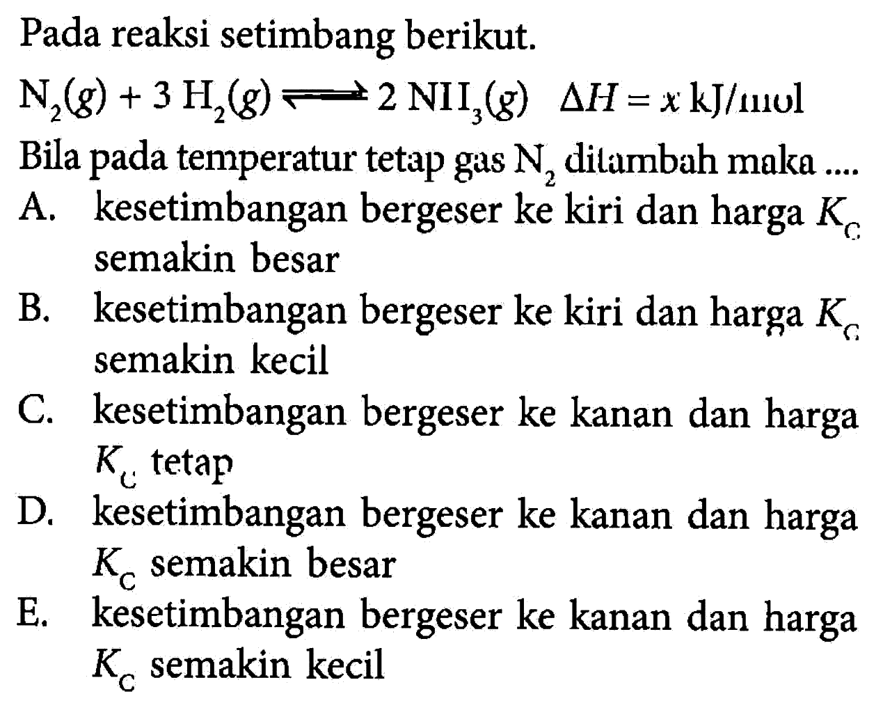 Pada reaksi setimbang berikut. N2(g)+3 H2(g) <- 2 NII3(g) delta H=x kJ/molBila pada temperatur tetap gas N2 ditambah maka.... A. kesetimbangan bergeser ke kiri dan harga Kc semakin besarB. kesetimbangan bergeser ke kiri dan harga Kc semakin kecilC. kesetimbangan bergeser ke kanan dan harga Kc tetapD. kesetimbangan bergeser ke kanan dan harga Kc semakin besarE. kesetimbangan bergeser ke kanan dan harga Kc semakin kecil  