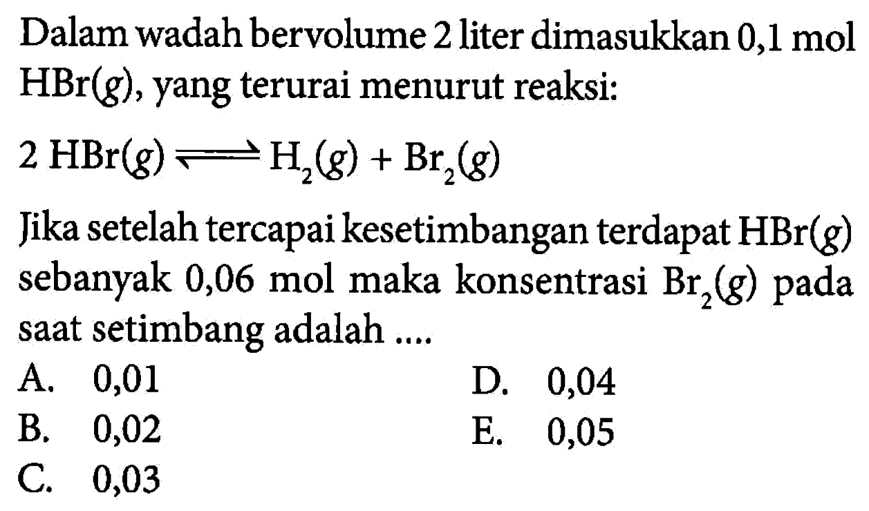 Dalam wadah bervolume 2 liter dimasukkan 0,1 mol HBr(g), yang terurai menurut reaksi:2 HBr(g) <=> H2(g)+Br2(g)Jika setelah tercapai kesetimbangan terdapat HBr(g) sebanyak 0,06 mol maka konsentrasi Br2(g) pada saat setimbang adalah ....