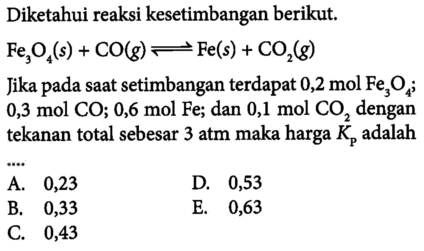 Diketahui reaksi kesetimbangan berikut. Fe3O4(s)+CO(g)<=>Fe(s)+CO2(g) Jika pada saat setimbangan terdapat 0,2 mol Fe3O4; 0,3 mol CO; 0,6 mol Fe; dan 0,1 mol CO2 dengan tekanan total sebesar 3 atm maka harga Kp adalah...