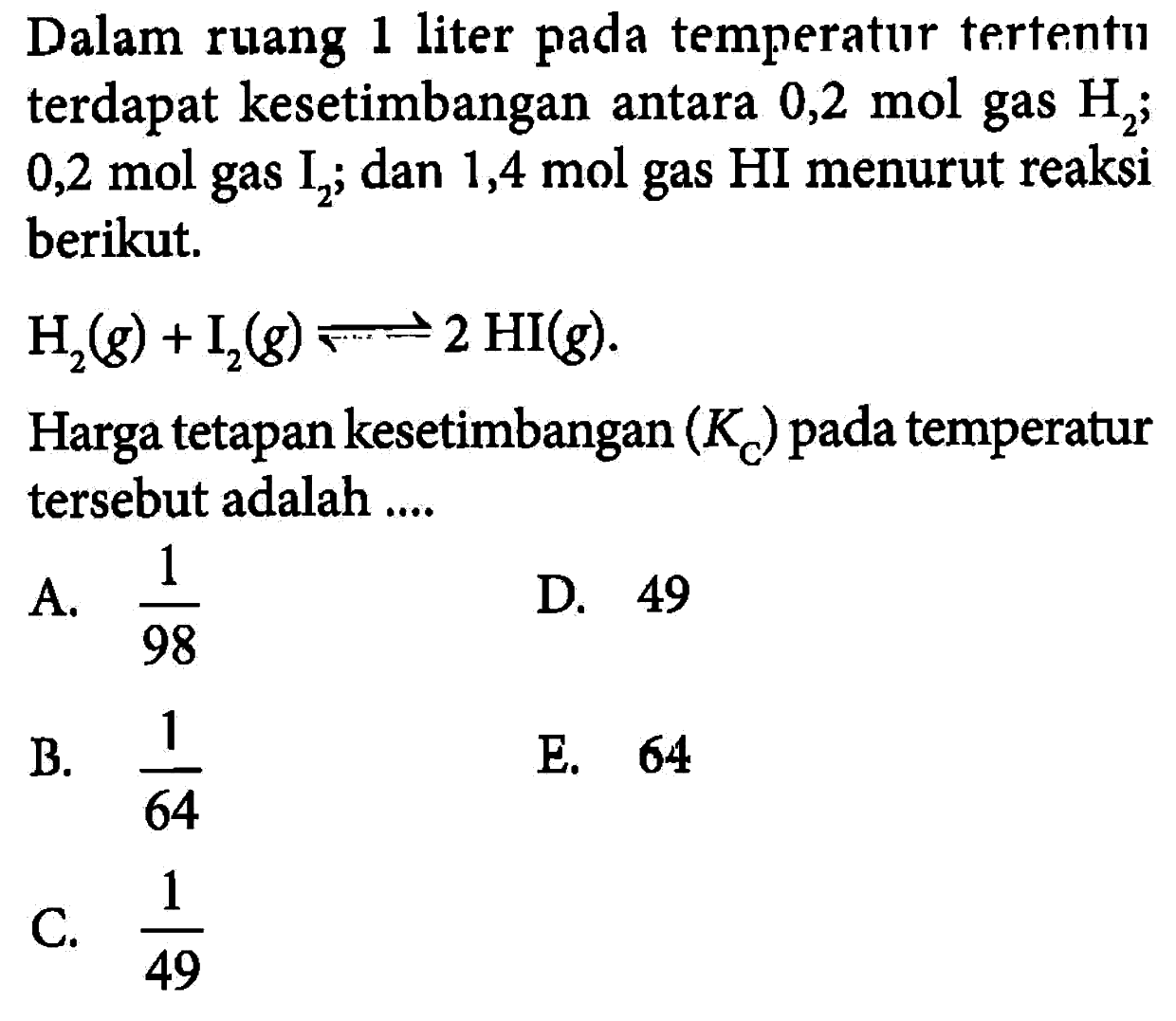 Dalam ruang 1 liter pada temperatur tertentu terdapat kesetimbangan antara 0,2 mol gas H2; 0,2 mol gas I2; dan 1,4 mol gas HI menurut reaksi berikut.H2(g)+I2(g) <=> 2 HI(g)Harga tetapan kesetimbangan (KC) pada temperatur tersebut adalah ....