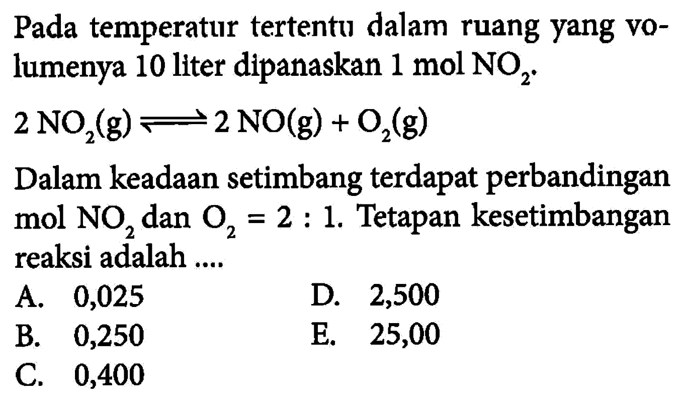 Pada temperatur tertentu dalam ruang yang volumenya 10 liter dipanaskan 1 mol NO2. 2NO2(g)<=>2NO(g)+O2(g) Dalam keadaan setimbang terdapat perbandingan mol NO2 dan O2=2:1. Tetapan kesetimbangan reaksi adalah .... 