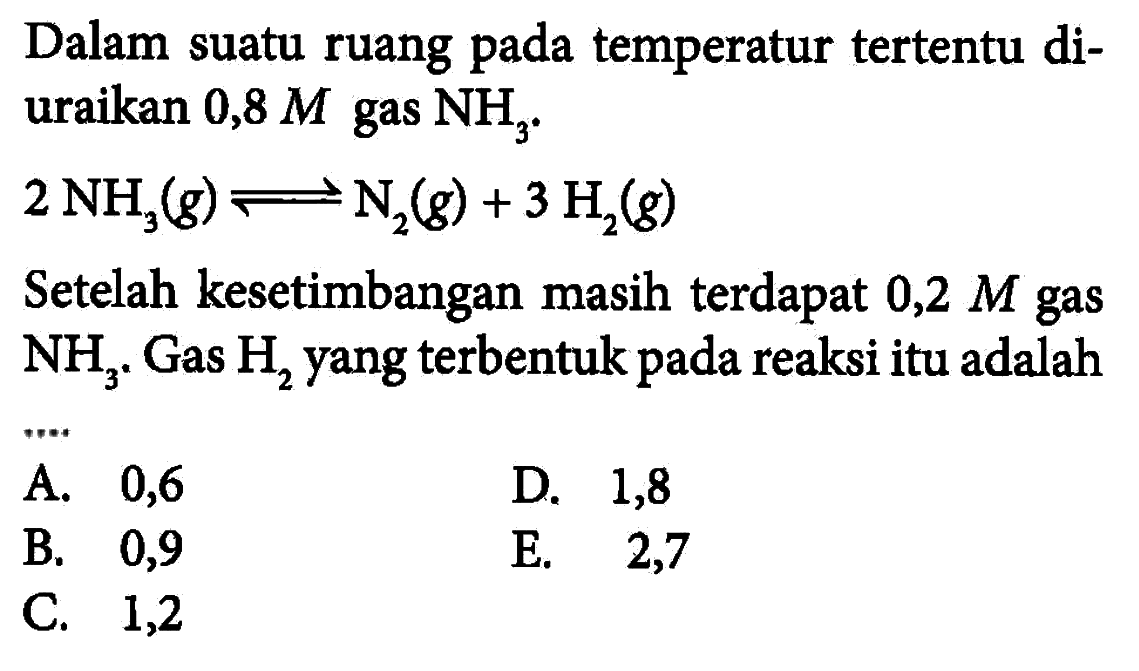 Dalam suatu ruang pada temperatur tertentu diuraikan 0,8 M gas NH3 . 2NH3(g)<=>N2(g)+3H2(g) Setelah kesetimbangan masih terdapat  0,2 M  gas  NH3. Gas H2 yang terbentuk pada reaksi itu adalah 