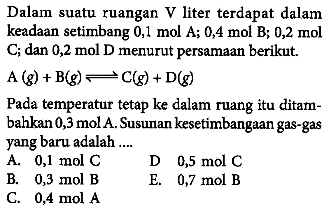 Dalam suatu ruangan  V  liter terdapat dalam keadaan setimbang  0,1 mol A; 0,4 mol B; 0,2 mol  C; dan 0,2 mol D menurut persamaan berikut.A(g)+B(g) <-> C(g)+D(g)Pada temperatur tetap ke dalam ruang itu ditambahkan  0,3 mol  A. Susunan kesetimbangaan gas-gas yang baru adalah .... 