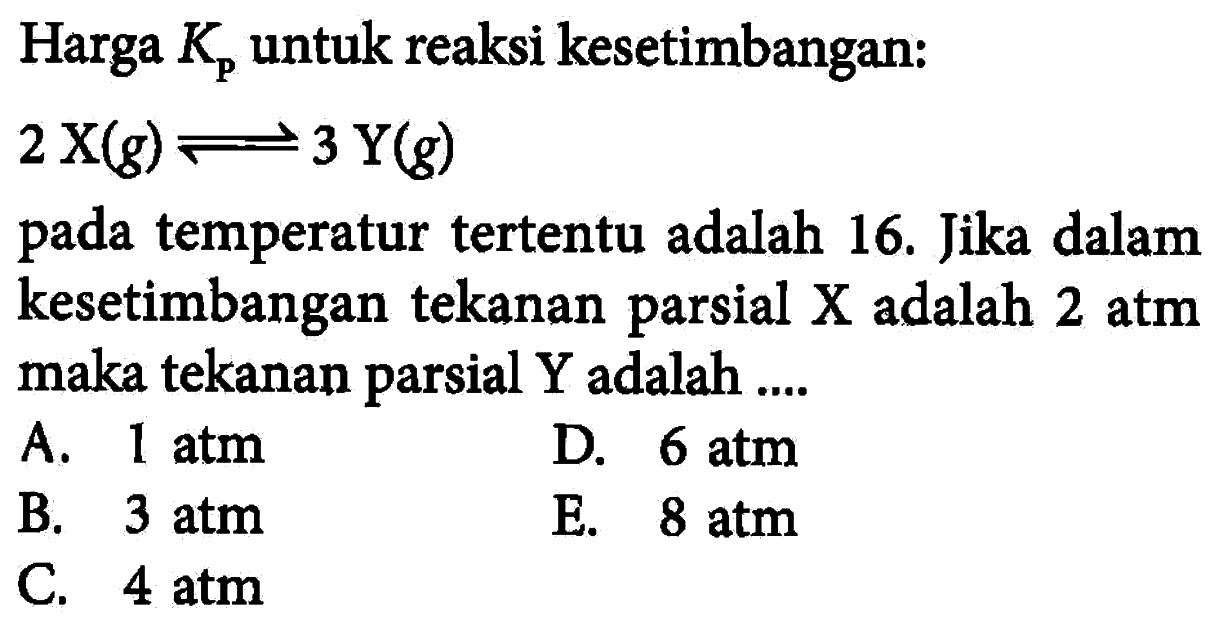 Harga Kp untuk reaksi kesetimbangan: 2 X(g) <=> 3 Y(g) pada temperatur tertentu adalah 16. Jika dalam kesetimbangan tekanan parsial X adalah 2 atm maka tekanan parsial Y adalah .... 