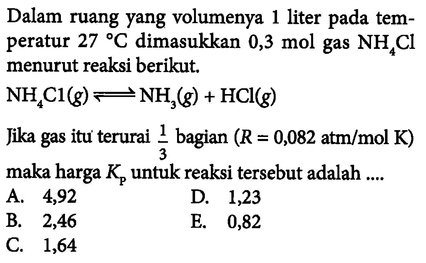 Dalam ruang yang volumenya 1 liter pada temperatur 27 C dimasukkan 0,3 mol gas NH4Cl menurut reaksi berikut. NH4Cl(g) <=> NH3(g) + HCl(g) Jika gas itu terurai 1/3 bagian (R=0,082 atm/mol K) maka harga Kp untuk reaksi tersebut adalah .... 