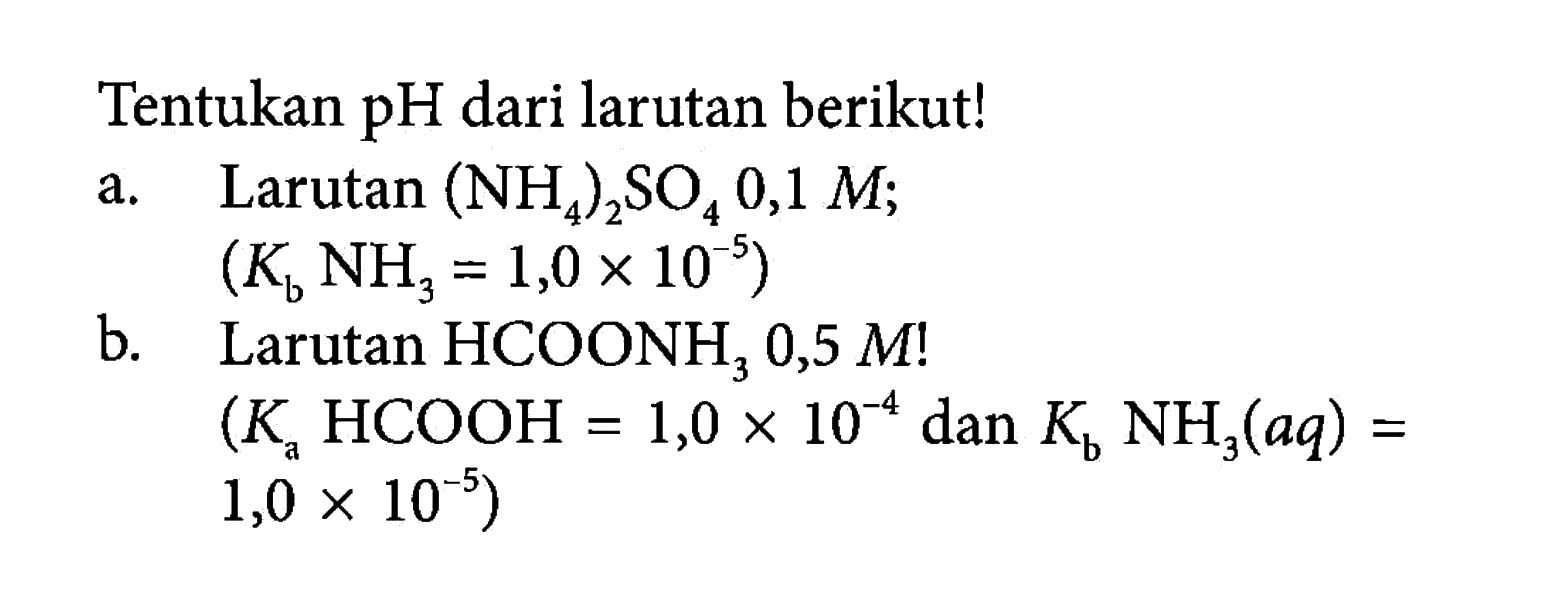 Tentukan pH dari larutan berikut! 
a. Larutan (NH4)2SO4 0,1 M; (Kb NH3 = 1,0 x 10^(-5)) 
b. Larutan HCOONH3 0,5 M! (Ka HCOOH = 1,0 x 10^(-4) dan Kb NH3(aq) = 1,0 x 10^(-5))