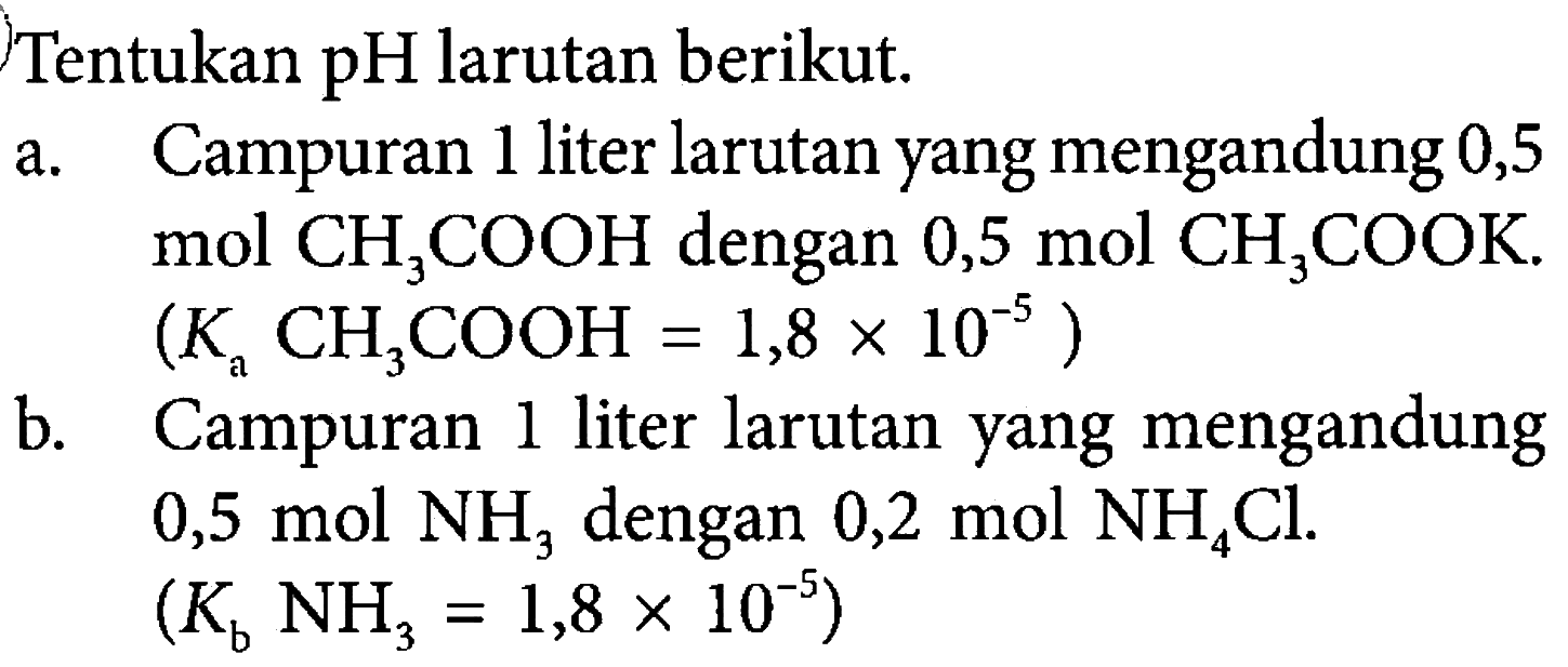 Tentukan pH larutan berikut. 
a. Campuran 1 liter larutan yang mengandung 0,5 mol CH3COOH dengan 0,5 mol CH3COOK. (Ka CH3COOH = 1,8 x 10^(-5)) 
b. Campuran 1 liter larutan yang mengandung 0,5 mol NH3 dengan 0,2 mol NH4Cl. (Kb NH3 = 1,8 x 10^(-5))