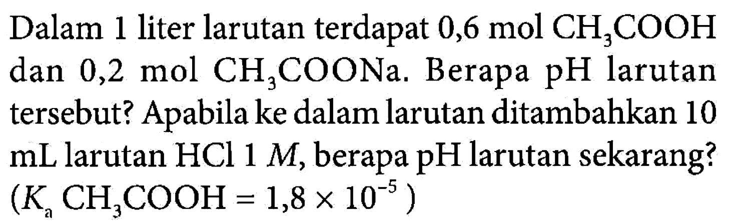 Dalam 1 liter larutan terdapat 0,6 mol CH3COOH dan 0,2 mol CH3COONa. Berapa pH larutan tersebut? Apabila ke dalam larutan ditambahkan 10 mL larutan HCl 1 M, berapa pH larutan sekarang? (Ka CH3COOH = 1,8 x 10^(-5))