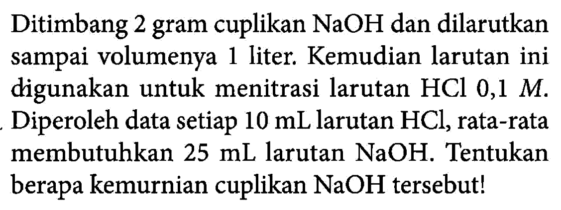 Ditimbang 2 gram cuplikan NaOH dan dilarutkan sampai volumenya 1 liter. Kemudian larutan ini digunakan untuk menitrasi larutan HCl 0,1 M. Diperoleh data setiap 10 mL larutan HCl, rata-rata membutuhkan 25 mL larutan NaOH. Tentukan berapa kemurnian cuplikan NaOH tersebut! 