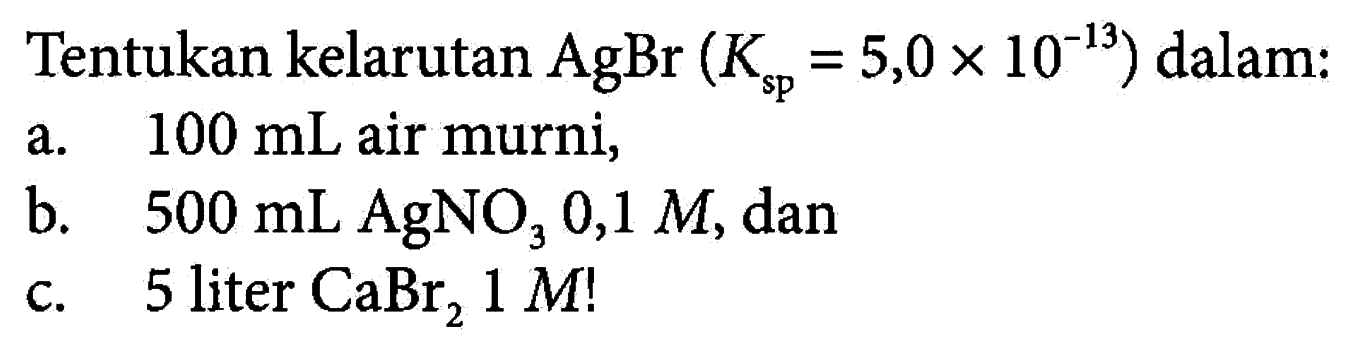 Tentukan kelarutan AgBr (Ksp = 5,0 x 10^(-13)) dalam: 
a. 100 mL air murni, 
b. 500 mL AgNO3 0,1 M, dan 
c. 5 liter CaBr2 1 M!