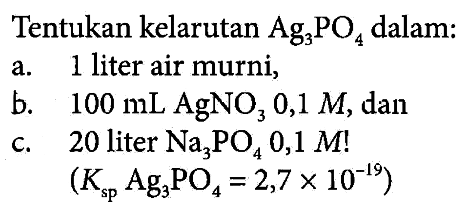 Tentukan kelarutan Ag3PO4 dalam: 
a. 1 liter air murni, 
b. 100 mL AgNO3 0,1 M, dan 
c. 20 liter Na3PO4 0,1 M! (Ksp Ag3PO4 = 2,7 x 10^(-19))