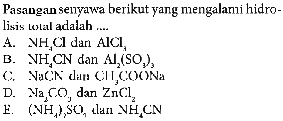 Pasangan senyawa berikut yang mengalami hidrolisis total adalah ....A. NH4Cl dan AlCl3 B. NH4CN dan Al2(SO3)3 C. NaCN dan CH3COONa D. Na2CO3 dan ZnCl2 E. (NH4)2SO4 dan NH4CN 