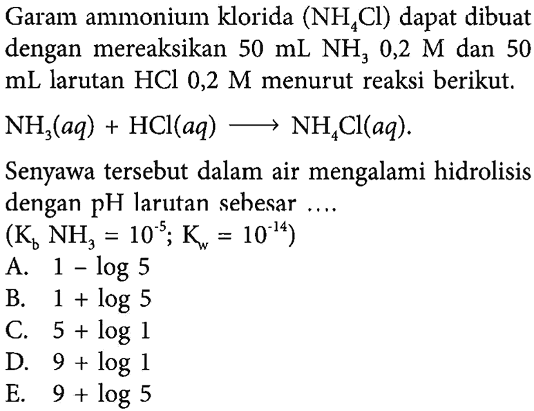 Garam ammonium klorida (NH4Cl) dapat dibuat dengan mereaksikan 50 mL NH3 0,2 M dan 50 mL larutan HCl 0,2 M menurut reaksi berikut. NH3(aq)+HCl(aq)->NH4Cl(aq). Senyawa tersebut dalam air mengalami hidrolisis dengan  pH  larutan sehesar .... (Kb NH3=10^-5; Kw=10^-14) 