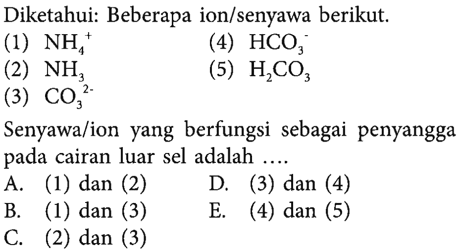 Diketahui: Beberapa ion/senyawa berikut. (1) NH4^+ (4) HCO3^- (2) NH3 (5) H2CO3 (3) CO3^(2-) Senyawa/ion yang berfungsi sebagai penyangga pada cairan luar sel adalah .... A. (1) dan (2) D. (3) dan (4) B. (1) dan (3) E. (4) dan (5) C. (2) dan (3)