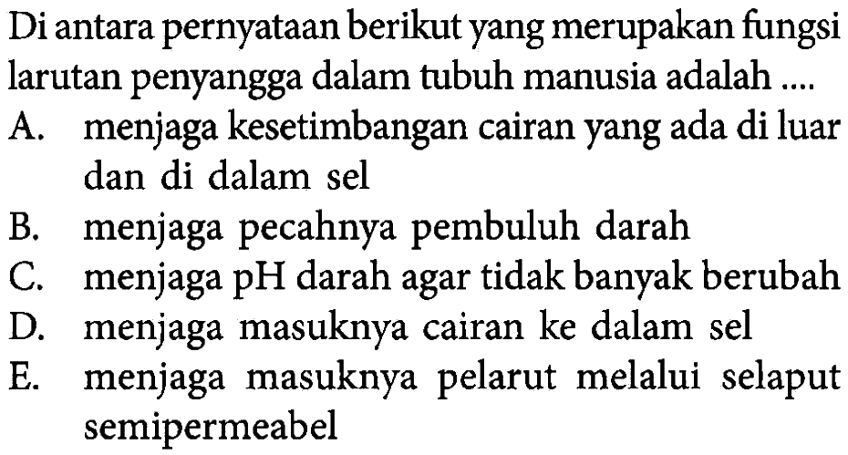 Di antara pernyataan berikut yang merupakan fungsi larutan penyangga dalam tubuh manusia adalah ....
A. menjaga kesetimbangan cairan yang ada di luar dan di dalam sel
B. menjaga pecahnya pembuluh darah
C. menjaga pH darah agar tidak banyak berubah
D. menjaga masuknya cairan ke dalam sel
E. menjaga masuknya pelarut melalui selaput semipermeabel