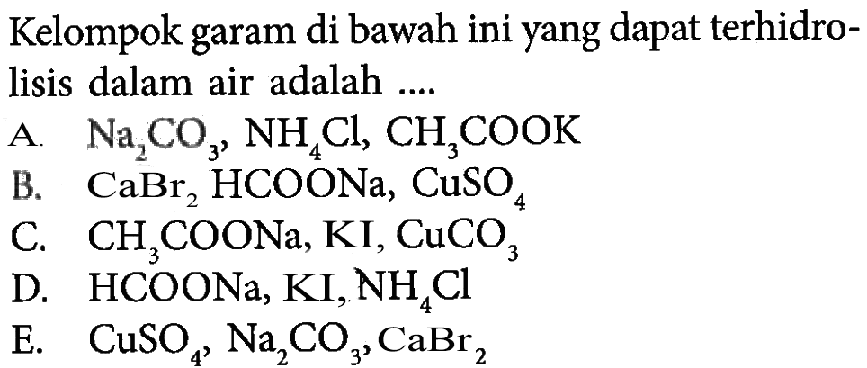 Kelompok garam di bawah ini yang dapat terhidrolisis dalam air adalah ....A. Na2CO3, NH4Cl, CH3COOK B. CaBr2, HCOONa, CuSO4 C. CH3COONa, KI, CuCO3 D. HCOONa, KI, NH4Cl E. CuSO4, Na2CO3, CaBr2 