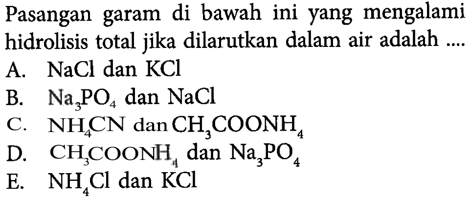 Pasangan garam di bawah ini yang mengalami hidrolisis total jika dilarutkan dalam air adalah ....A.  NaCl  dan  KCl B.  Na3 PO4  dan  NaCl C.  NH4 CN  dan  CH3 COONH4 D.  CH3 COONH4  dan  Na3 PO4 E.  NH4 Cl  dan  KCl 