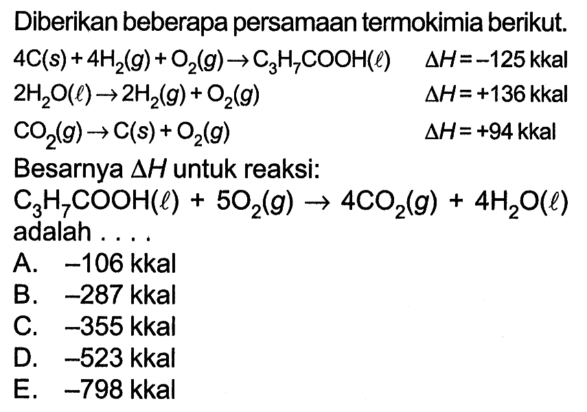 Diberikan beberapa persamaan termokimia berikut.  4 C(s)+4 H2(g)+O2(g) -> C3H7COOH(l)  delta H=-125kkal   2 H2 O(l) -> 2 H2(g)+O2(g) delta H=+136kkal   CO2(g) -> C(s)+O2(g) delta H=+94kkal  Besarnya  segitiga H  untuk reaksi:C3H7COOH(l)+5 O2(g) -> 4 CO2(g)+4 H2O(l) adalah .... 