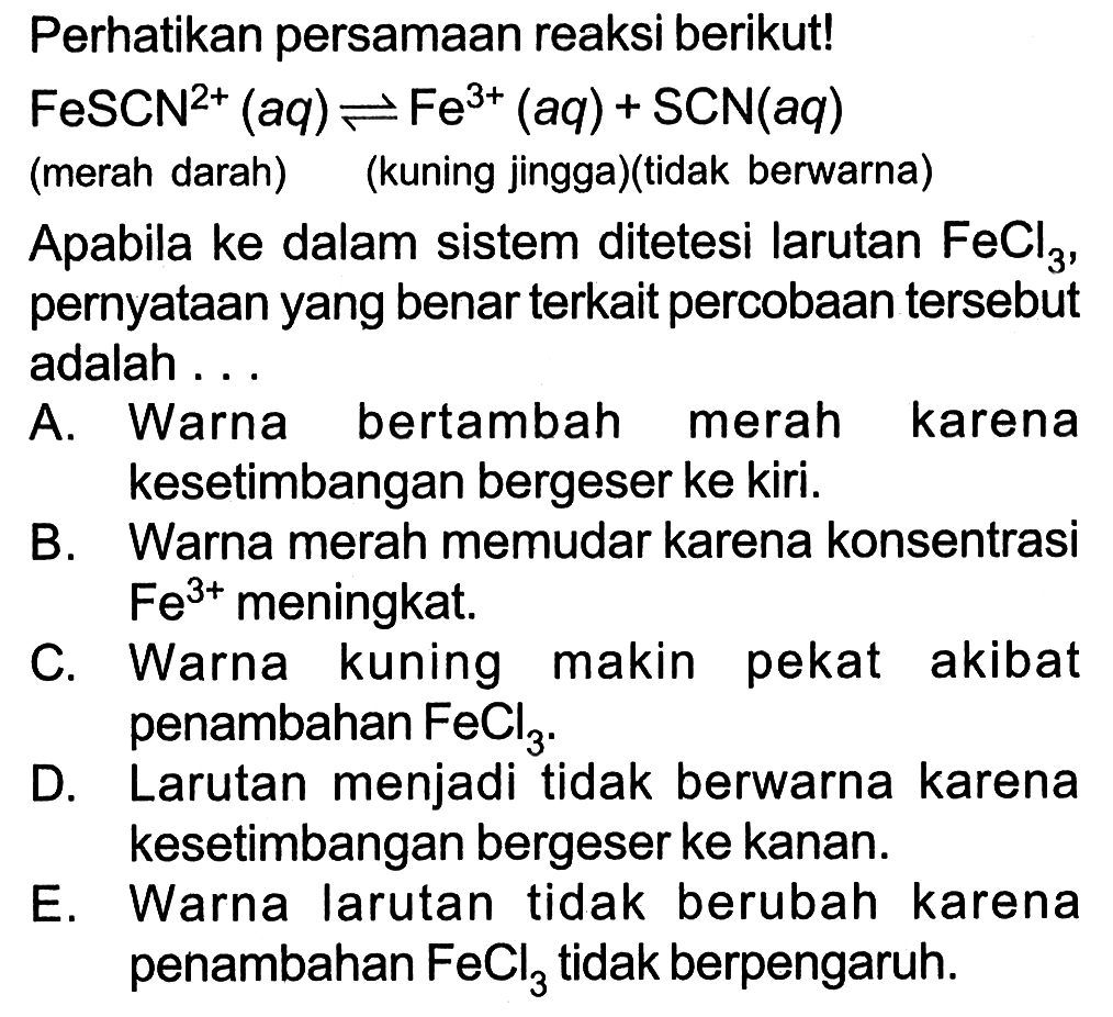 Perhatikan persamaan reaksi berikut! FeSCN^(2+) (aq) <- Fe^(3+) (aq) + SCN (aq) (merah darah)    (kuning jingga)(tidak berwarna) Apabila ke dalam sistem ditetesi larutan FeCl3, pernyataan yang benar terkait percobaan tersebut adalah...A. Warna bertambah merah karena kesetimbangan bergeser ke kiri. B. Warna merah memudar karena konsentrasi Fe^(3+) meningkat. C. Warna kuning makin pekat akibat penambahan FeCl3. D. Larutan menjadi tidak berwarna karena kesetimangan bergeser ke kanan. E. Warna larutan tidak berubah karena penambahan FeCl3 tidak berpengaruh. 