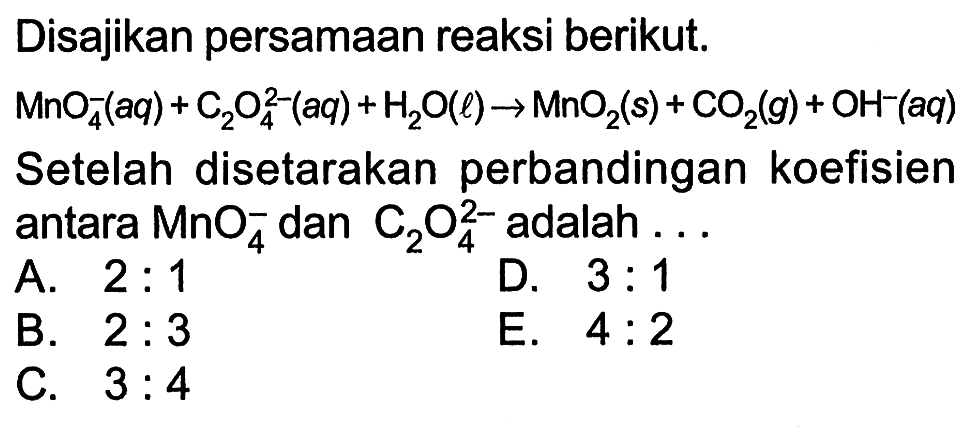 Disajikan persamaan reaksi berikut. MnO4^- (aq) + C2O4^(2-) (aq) +H2O (l) -> MnO2 (s) + CO2 (g) + OH^- (aq) Setelah disetarakan perbandingan koefisien antara MnO4^- dan C2O4^(2-) adalah