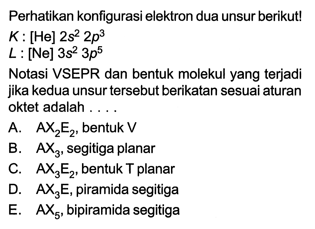 Perhatikan konfigurasi elektron dua unsur berikut! 
K : [He] 2s^2 2p^3 
L : [Ne] 3s^2 3p^5 
Notasi VSEPR dan bentuk molekul yang terjadi jika kedua unsur tersebut berikatan sesuai aturan oktet adalah 
A. AX2E2, bentuk V 
B. AX3, segitiga planar 
C. AX3E2, bentuk T planar 
D. AX3E, piramida segitiga 
E. AX5, bipiramida segitiga