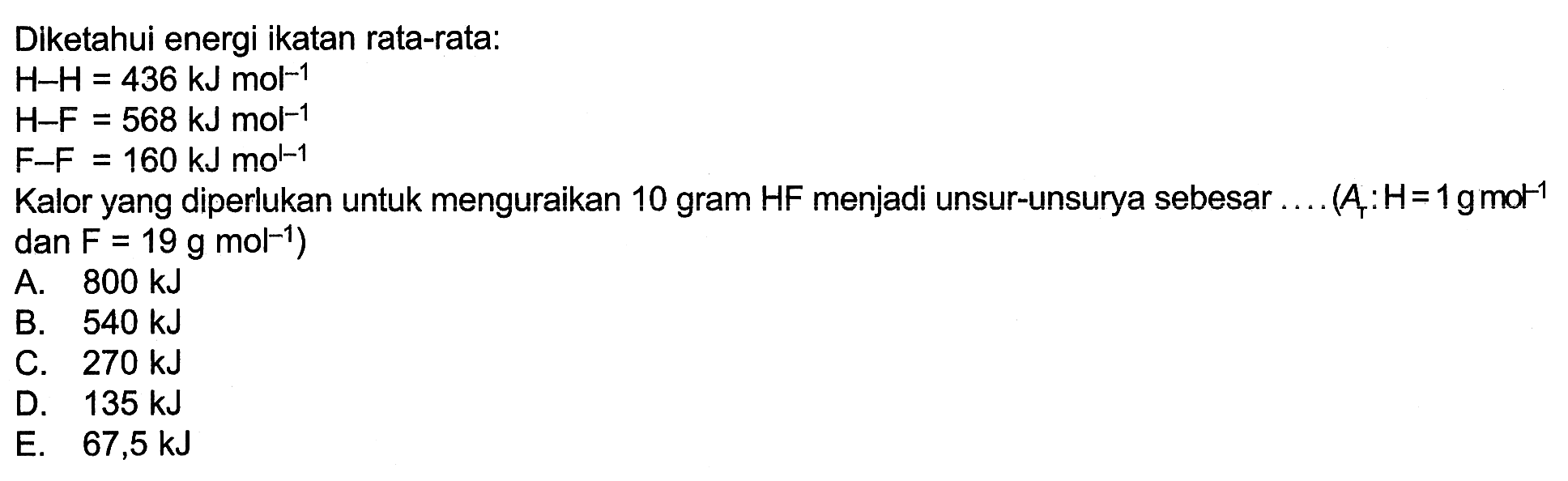 Diketahui energi ikatan rata-rata: H-H=436 kJ mol^-1 H-F=568 kJ mol^-1 F-F=160 kJ mo^L-1 Kalor yang diperlukan untuk menguraikan 10 gram HF menjadi unsur-unsurya sebesar ... .(Ar: H=1 gmot^-1 dan F=19 g mol^-1) 