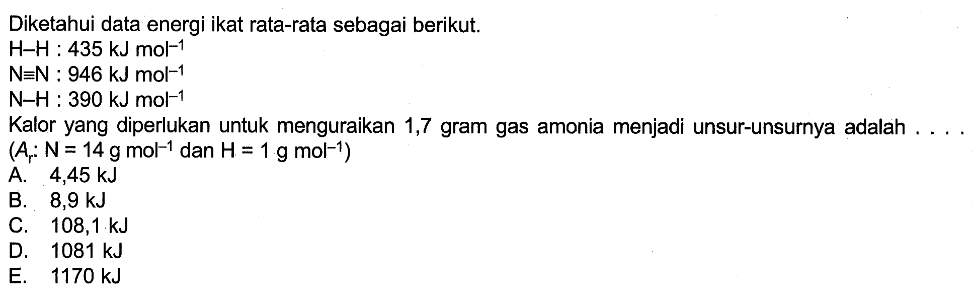 Diketahui data energi ikat rata-rata sebagai berikut. H-H: 435 kJ mol^(-1)  N ekuivalen N: 946 kJ mol^(-1)  N-H: 390 kJ mol^(-1) Kalor yang diperlukan untuk menguraikan 1,7 gram gas amonia menjadi unsur-unsurnya adalah ... (Ar:N=14 g mol^(-1)  dan H=1 g mol^(-1)) 