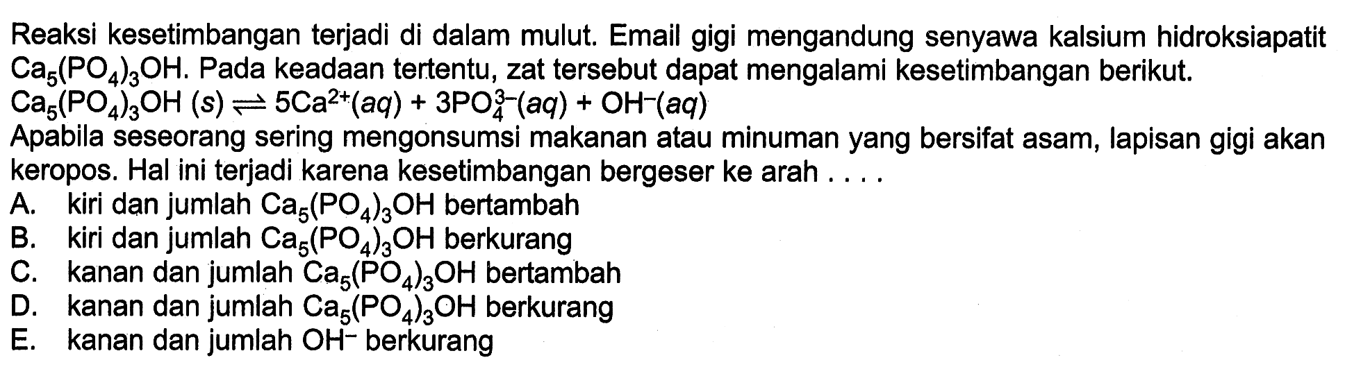 Reaksi kesetimbangan terjadi di dalam mulut. Email gigi mengandung senyawa kalsium hidroksiapatit Ca5(PO4)3OH. Pada keadaan tertentu, zat tersebut dapat mengalami kesetimbangan berikut. Ca5(PO4)3OH(s) <=> 5Ca^2+(aq)+3PO4^3-(aq)+OH^-(aq) Apabila seseorang sering mengonsumsi makanan atau minuman yang bersifat asam, lapisan gigi akan keropos. Hal ini terjadi karena kesetimbangan bergeser ke arah .... A. kiri dan jumlah Ca5(PO4)3OH bertambah B. kiri dan jumlah Ca5(PO4)3OH berkurang C. kanan dan jumlah  Ca5(PO4)3OH bertambah D. kanan dan jumlah Ca5(PO4)3OH berkurang E. kanan dan jumlah OH^- berkurang 