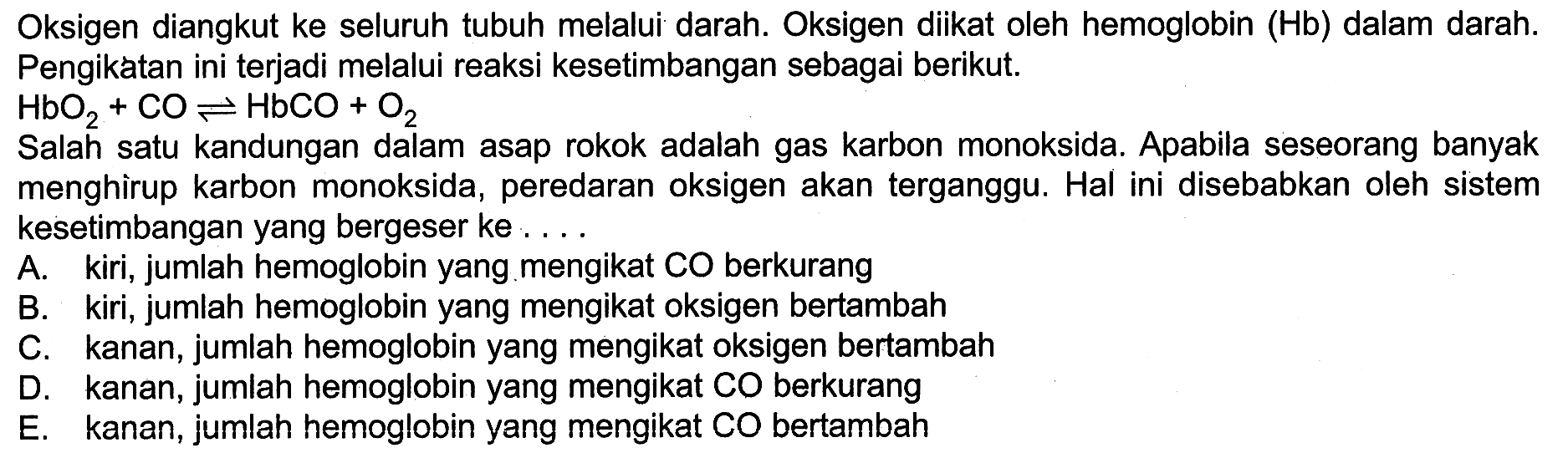 Oksigen diangkut ke seluruh tubuh melalui darah. Oksigen diikat oleh hemoglobin (Hb) dalam darah. Pengikatan ini terjadi melalui reaksi kesetimbangan sebagai berikut.

HbO2 + CO <=> HbCO + O2

Salah satu kandungan dalam asap rokok adalah gas karbon monoksida. Apabila seseorang banyak menghirup karbon monoksida, peredaran oksigen akan terganggu. Hal ini disebabkan oleh sistem kesetimbangan yang bergeser ke ....
