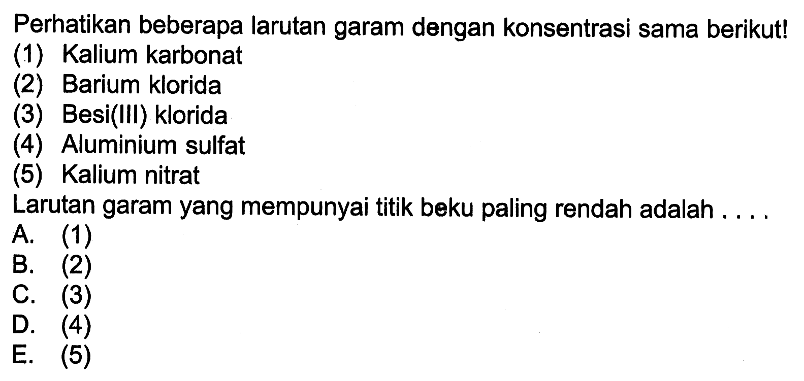 Perhatikan beberapa larutan garam dengan konsentrasi sama berikut! 
(1) Kalium karbonat 
(2) Barium klorida 
(3) Besi(III) klorida 
(4) Aluminium sulfat 
(5) Kalium nitrat 
Larutan garam yang mempunyai titik beku paling rendah adalah 
A. (1) 
B. (2) 
C. (3) 
D. (4) 
E. (5) 