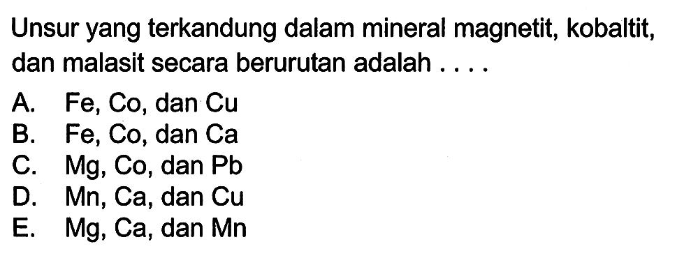 Unsur yang terkandung dalam mineral magnetit, kobaltit, dan malasit secara berurutan adalah ....
A. Fe, Co, dan Cu B. Fe, Co, dan Ca C. Mg, Co, dan Pb D. Mn, Ca, dan Cu E. M g, Ca, dan Mn