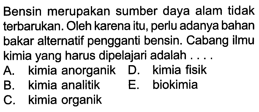 Bensin merupakan sumber daya alam tidak terbarukan. Oleh karena itu, perlu adanya bahan bakar alternatif pengganti bensin. Cabang ilmu kimia yang harus dipelajari adalah ....