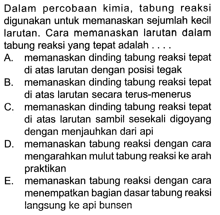 Dalam percobaan kimia, tabung reaksi digunakan untuk memanaskan sejumlah kecil larutan. Cara memanaskan larutan dalam tabung reaksi yang tepat adalah ....

A. memanaskan dinding tabung reaksi tepat di atas larutan dengan posisi tegak
B. memanaskan dinding tabung reaksi tepat di atas larutan secara terus-menerus
C. memanaskan dinding tabung reaksi tepat di atas larutan sambil sesekali digoyang dengan menjauhkan dari api
D. memanaskan tabung reaksi dengan cara mengarahkan mulut tabung reaksi ke arah praktikan
E. memanaskan tabung reaksi dengan cara menempatkan bagian dasar tabung reaksi langsung ke api bunsen