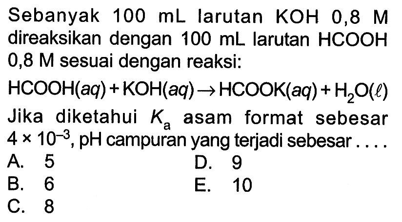 Sebanyak 100 mL  larutan  KOH  0,8 M  direaksikan dengan  100 mL  larutan HCOOH 0,8 M  sesuai dengan reaksi:HCOOH(aq)+KOH(aq)->HCOOK(aq)+H2 O(l) Jika diketahui  Ka  asam format sebesar 4x10^-3, pH  campuran yang terjadi sebesar....